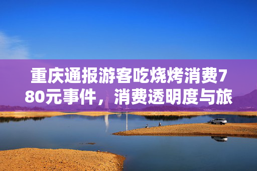 重庆通报游客吃烧烤消费780元事件，消费透明度与旅游体验的双重审视