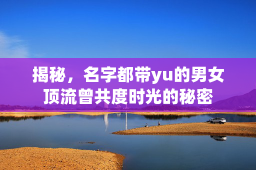 揭秘，名字都带yu的男女顶流曾共度时光的秘密