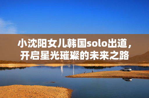 小沈阳女儿韩国solo出道，开启星光璀璨的未来之路