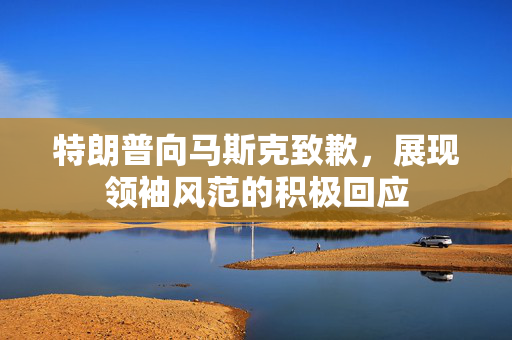 特朗普向马斯克致歉，展现领袖风范的积极回应