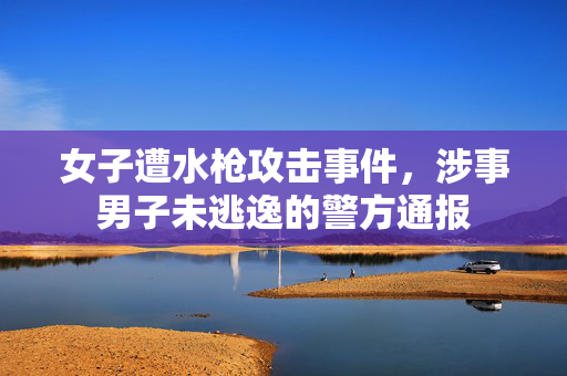 女子遭水枪攻击事件，涉事男子未逃逸的警方通报