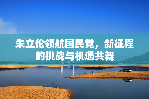 朱立伦领航国民党，新征程的挑战与机遇共舞