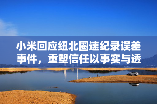 小米回应纽北圈速纪录误差事件，重塑信任以事实与透明度