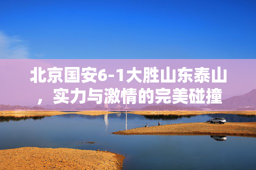 北京国安6-1大胜山东泰山，实力与激情的完美碰撞