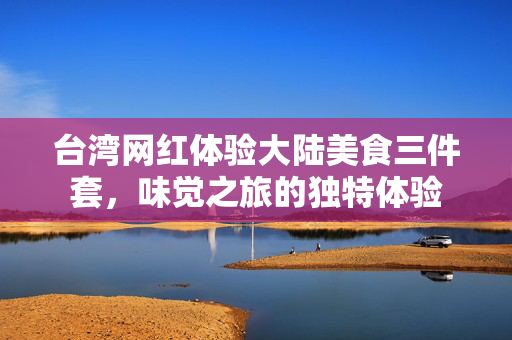 台湾网红体验大陆美食三件套，味觉之旅的独特体验