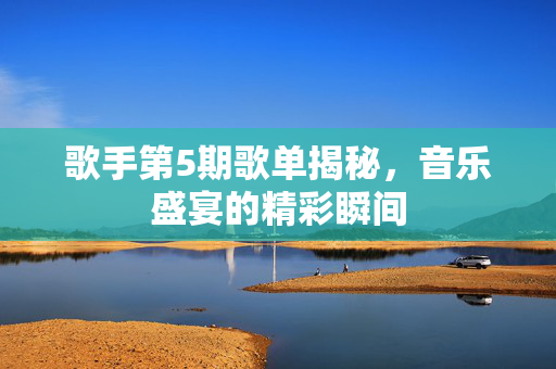 歌手第5期歌单揭秘，音乐盛宴的精彩瞬间