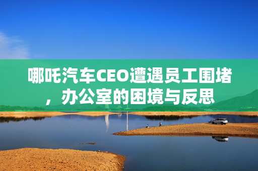 哪吒汽车CEO遭遇员工围堵，办公室的困境与反思