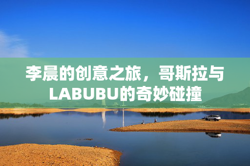 李晨的创意之旅，哥斯拉与LABUBU的奇妙碰撞