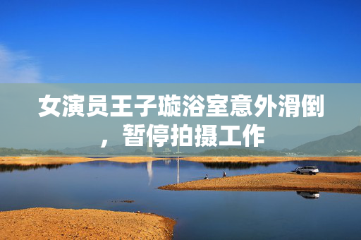女演员王子璇浴室意外滑倒，暂停拍摄工作