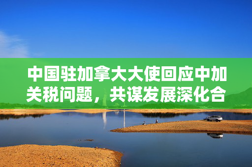 中国驻加拿大大使回应中加关税问题，共谋发展深化合作