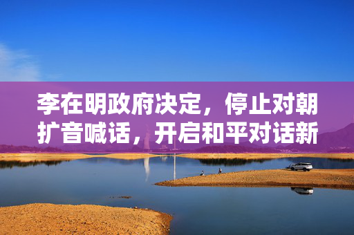 李在明政府决定，停止对朝扩音喊话，开启和平对话新起点