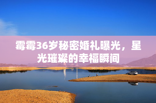 霉霉36岁秘密婚礼曝光，星光璀璨的幸福瞬间