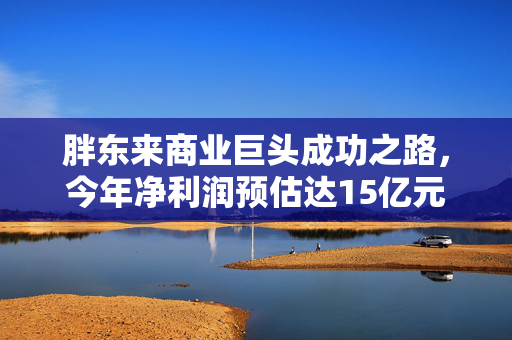 胖东来商业巨头成功之路，今年净利润预估达15亿元