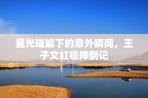 星光璀璨下的意外瞬间，王子文红毯摔倒记