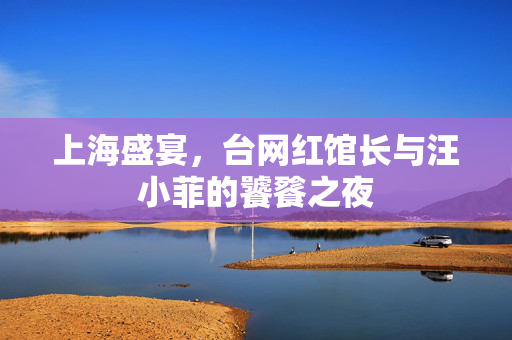 上海盛宴，台网红馆长与汪小菲的饕餮之夜