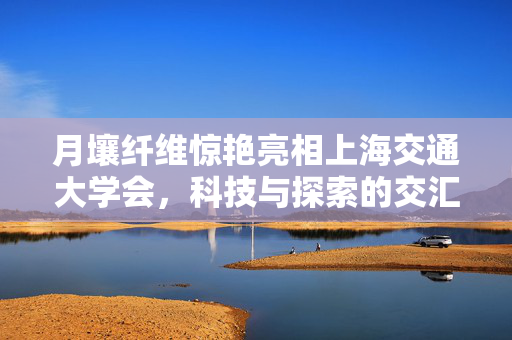 月壤纤维惊艳亮相上海交通大学会，科技与探索的交汇点