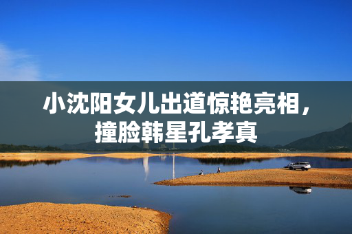 小沈阳女儿出道惊艳亮相，撞脸韩星孔孝真