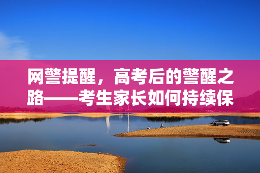 网警提醒，高考后的警醒之路——考生家长如何持续保持警惕的网络安全意识