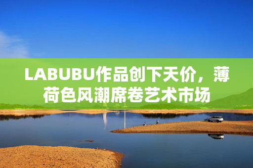 LABUBU作品创下天价，薄荷色风潮席卷艺术市场