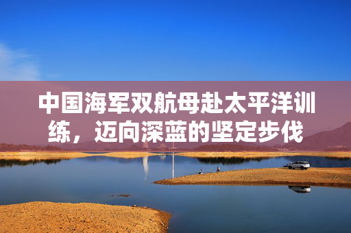 中国海军双航母赴太平洋训练，迈向深蓝的坚定步伐