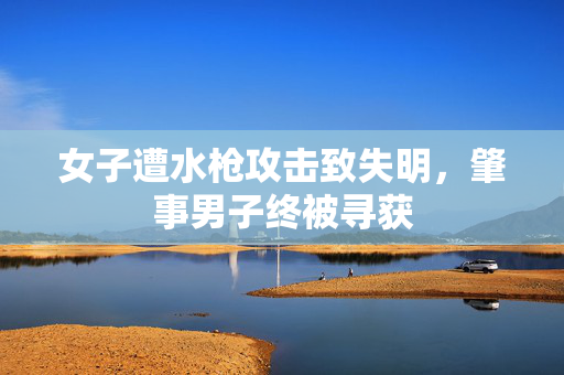 女子遭水枪攻击致失明，肇事男子终被寻获