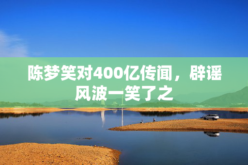 陈梦笑对400亿传闻，辟谣风波一笑了之