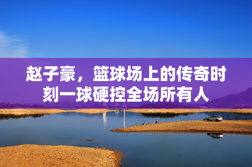 赵子豪，篮球场上的传奇时刻一球硬控全场所有人