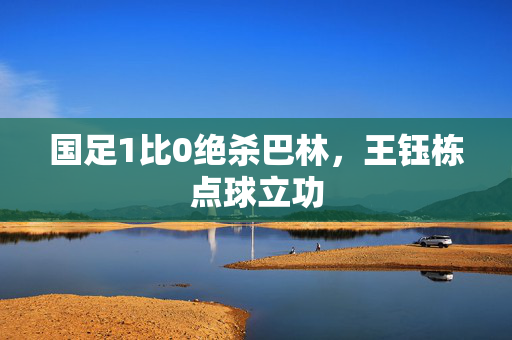 国足1比0绝杀巴林，王钰栋点球立功