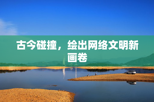 古今碰撞，绘出网络文明新画卷