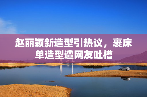 赵丽颖新造型引热议，裹床单造型遭网友吐槽