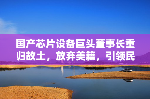 国产芯片设备巨头董事长重归故土，放弃美籍，引领民族科技辉煌之路