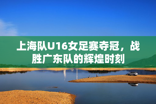 上海队U16女足赛夺冠，战胜广东队的辉煌时刻