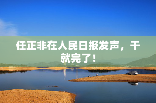 任正非在人民日报发声，干就完了！