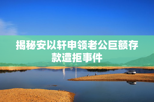 揭秘安以轩申领老公巨额存款遭拒事件