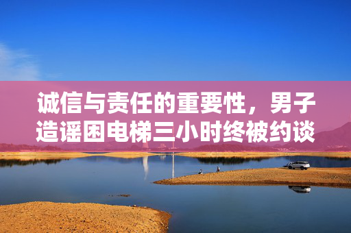 诚信与责任的重要性，男子造谣困电梯三小时终被约谈