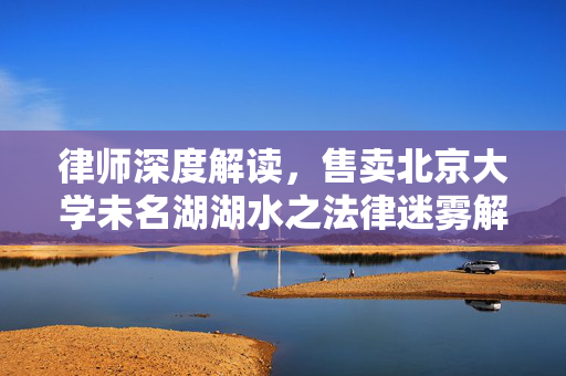 律师深度解读，售卖北京大学未名湖湖水之法律迷雾解析