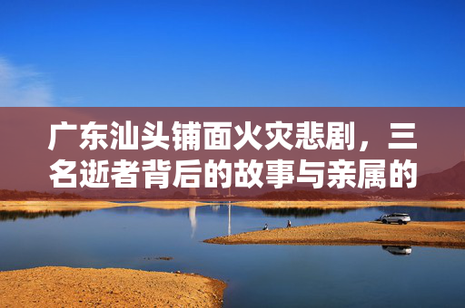 广东汕头铺面火灾悲剧，三名逝者背后的故事与亲属的悲痛呼声