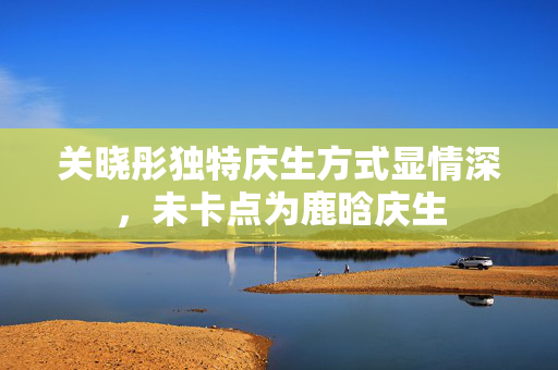 关晓彤独特庆生方式显情深，未卡点为鹿晗庆生