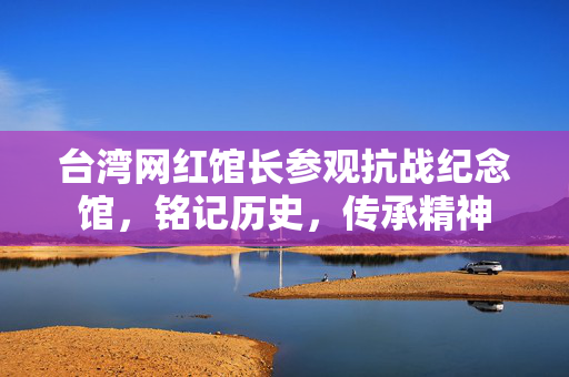 台湾网红馆长参观抗战纪念馆，铭记历史，传承精神