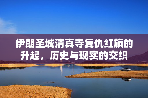 伊朗圣城清真寺复仇红旗的升起，历史与现实的交织