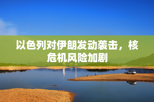 以色列对伊朗发动袭击，核危机风险加剧