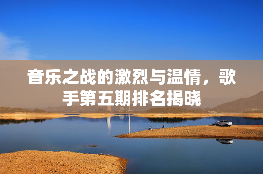 音乐之战的激烈与温情，歌手第五期排名揭晓