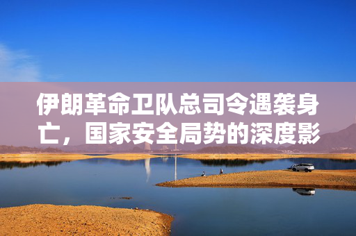 伊朗革命卫队总司令遇袭身亡，国家安全局势的深度影响
