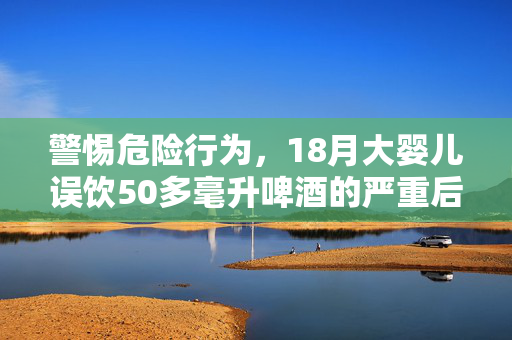 警惕危险行为，18月大婴儿误饮50多毫升啤酒的严重后果