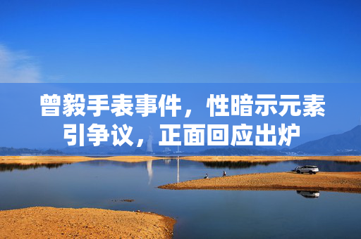 曾毅手表事件，性暗示元素引争议，正面回应出炉