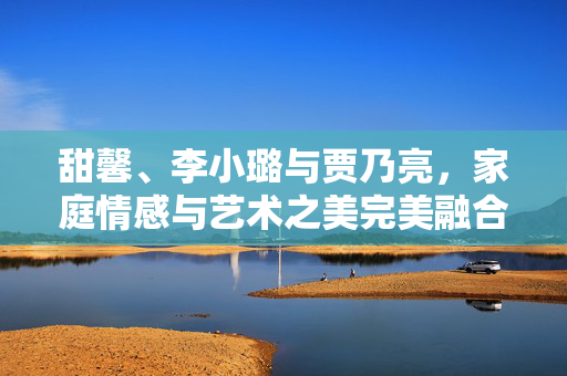 甜馨、李小璐与贾乃亮，家庭情感与艺术之美完美融合的首度联手视频发布