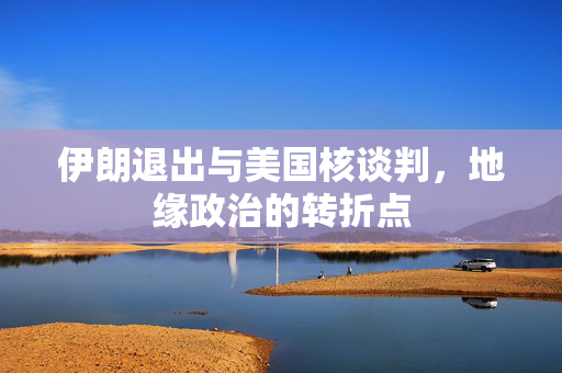 伊朗退出与美国核谈判，地缘政治的转折点
