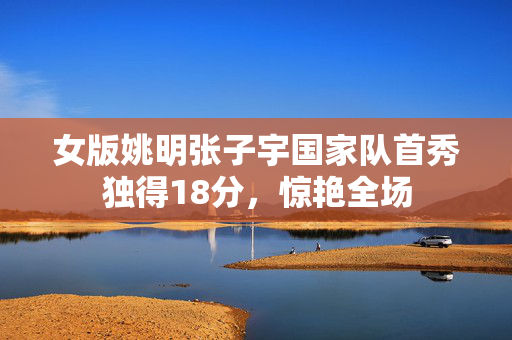 女版姚明张子宇国家队首秀独得18分，惊艳全场