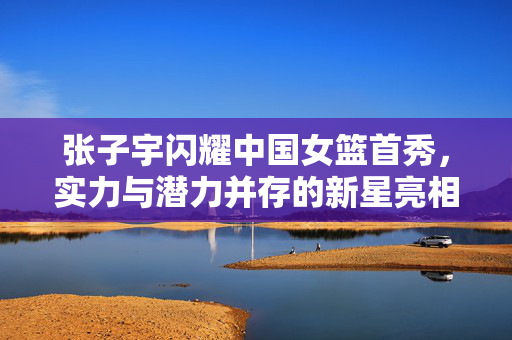张子宇闪耀中国女篮首秀，实力与潜力并存的新星亮相