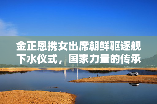 金正恩携女出席朝鲜驱逐舰下水仪式，国家力量的传承与展望